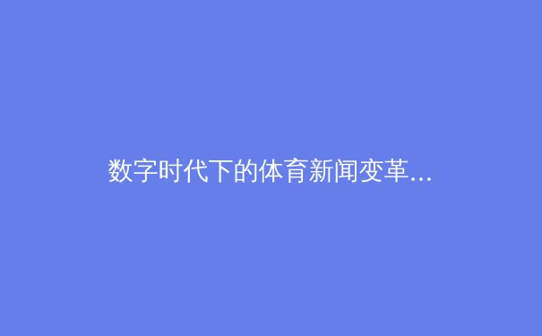 数字时代下的体育新闻变革：从信息传递到沉浸式体验的深度剖析 - 2