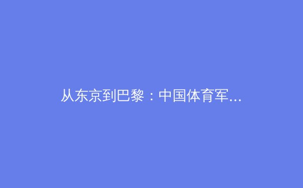 从东京到巴黎：中国体育军团新周期战略解析与未来展望 - 4
