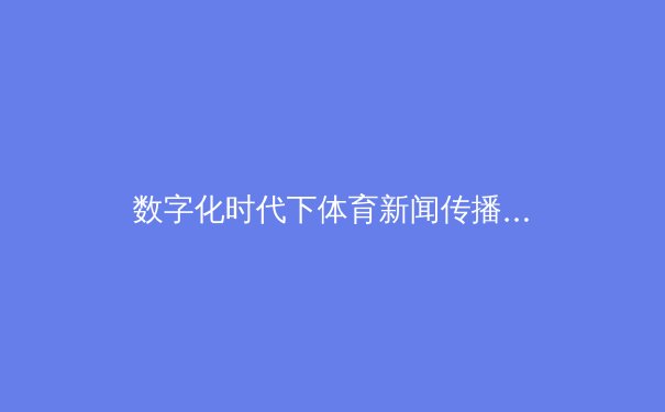 数字化时代下体育新闻传播的转型与挑战